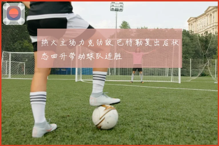 热火主场力克劲敌 巴特勒复出后状态回升带动球队连胜