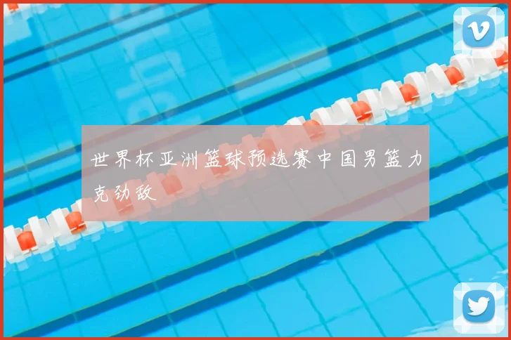 世界杯亚洲篮球预选赛中国男篮力克劲敌