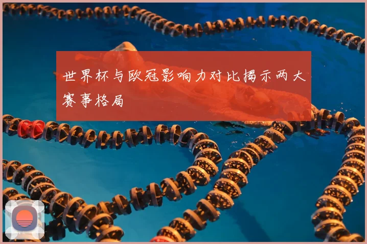 世界杯与欧冠影响力对比揭示两大赛事格局