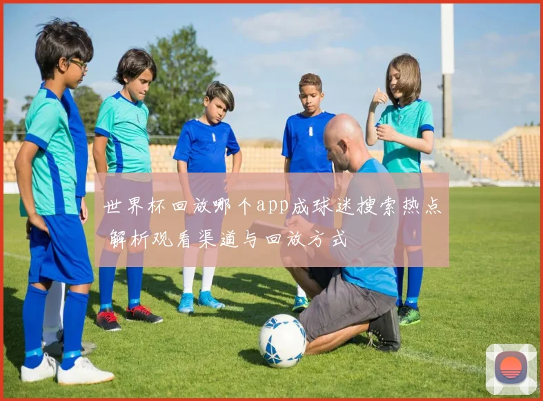 世界杯回放哪个app成球迷搜索热点 解析观看渠道与回放方式