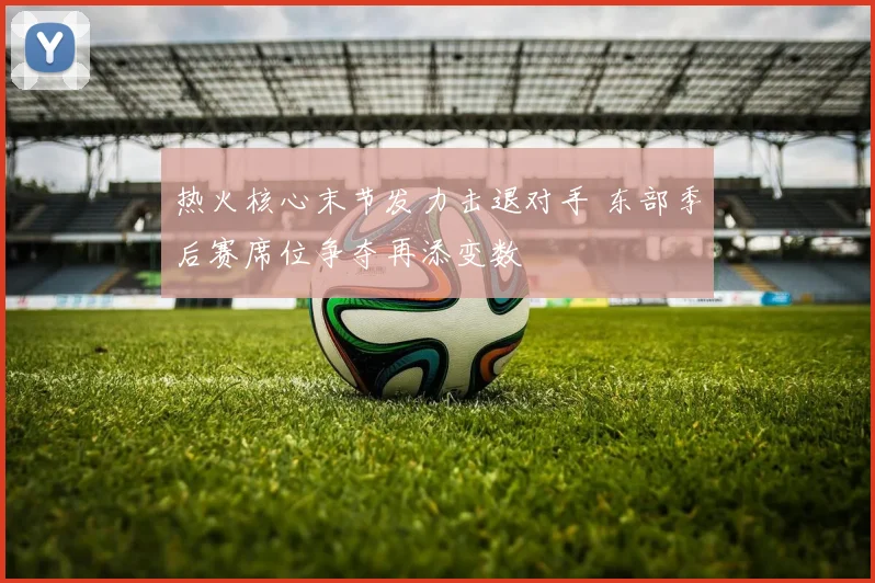 热火核心末节发力击退对手 东部季后赛席位争夺再添变数