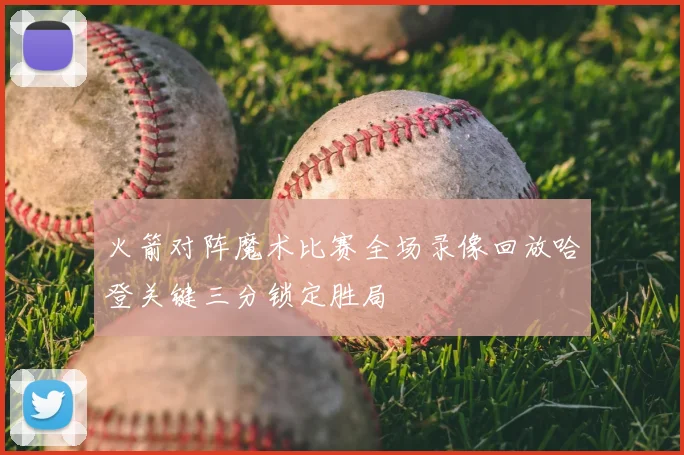 火箭对阵魔术比赛全场录像回放哈登关键三分锁定胜局