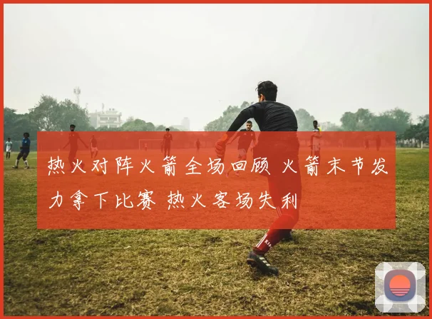 热火对阵火箭全场回顾 火箭末节发力拿下比赛 热火客场失利