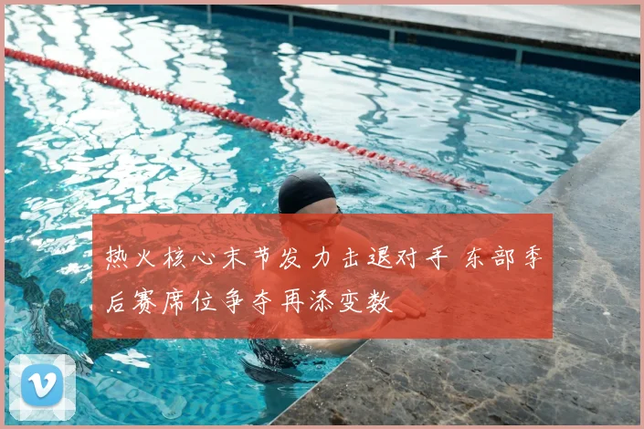 热火核心末节发力击退对手 东部季后赛席位争夺再添变数