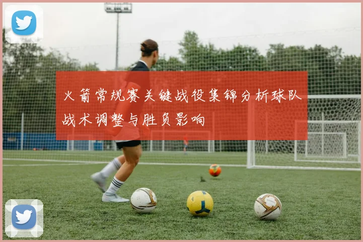 火箭常规赛关键战役集锦分析球队战术调整与胜负影响