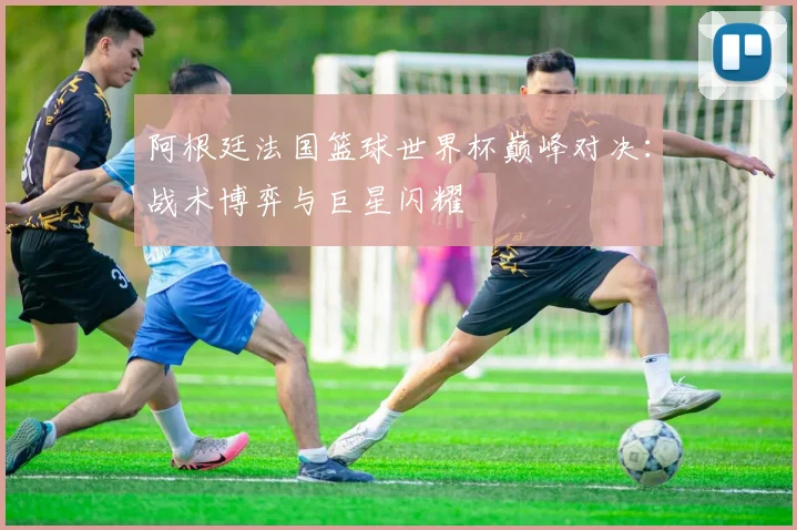 阿根廷法国篮球世界杯巅峰对决：战术博弈与巨星闪耀